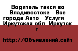 Водитель такси во Владивостоке - Все города Авто » Услуги   . Иркутская обл.,Иркутск г.